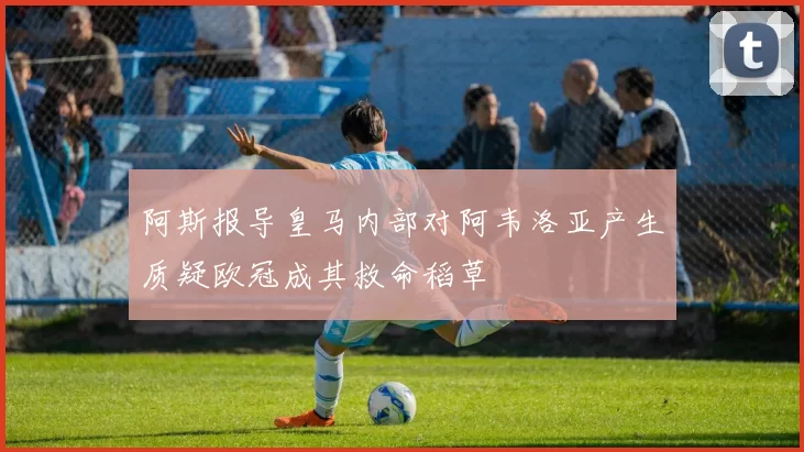 阿斯报导皇马内部对阿韦洛亚产生质疑欧冠成其救命稻草