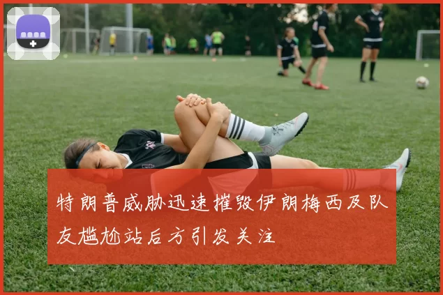 特朗普威胁迅速摧毁伊朗梅西及队友尴尬站后方引发关注