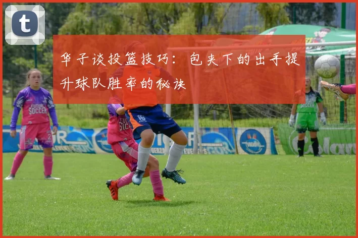 华子谈投篮技巧：包夹下的出手提升球队胜率的秘诀