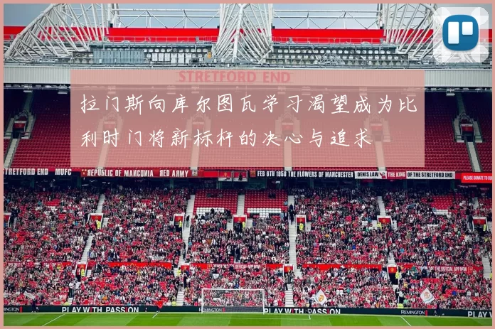 拉门斯向库尔图瓦学习渴望成为比利时门将新标杆的决心与追求