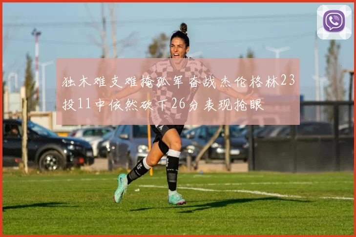 独木难支难掩孤军奋战杰伦格林23投11中依然砍下26分表现抢眼