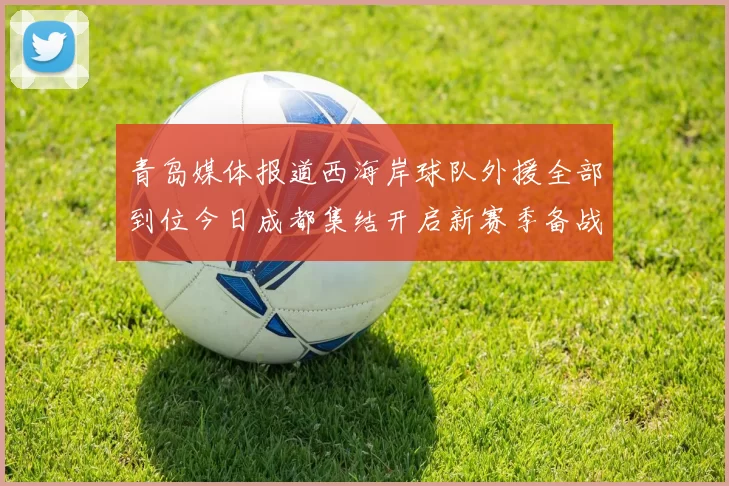 青岛媒体报道西海岸球队外援全部到位今日成都集结开启新赛季备战