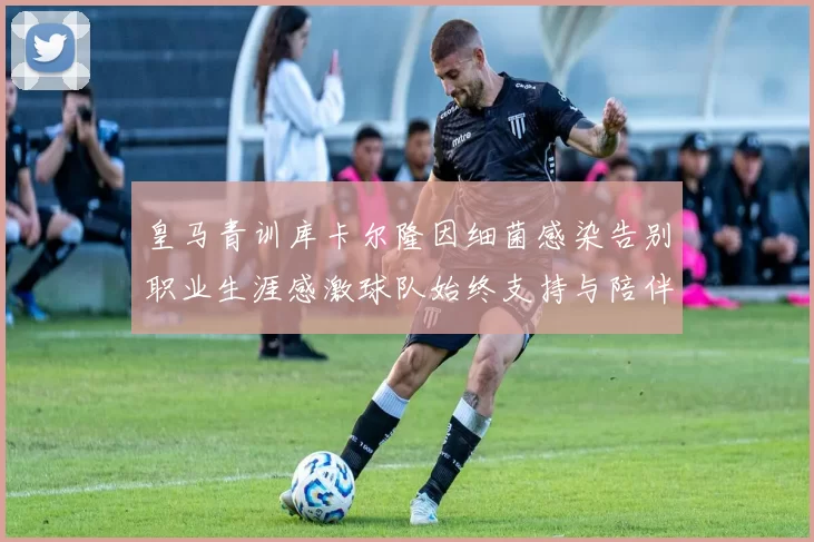 皇马青训库卡尔隆因细菌感染告别职业生涯感激球队始终支持与陪伴