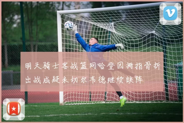 明天骑士客战篮网哈登因拇指骨折出战成疑米切尔韦德继续缺阵