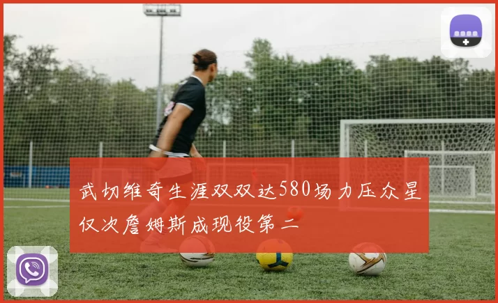 武切维奇生涯双双达580场力压众星仅次詹姆斯成现役第二