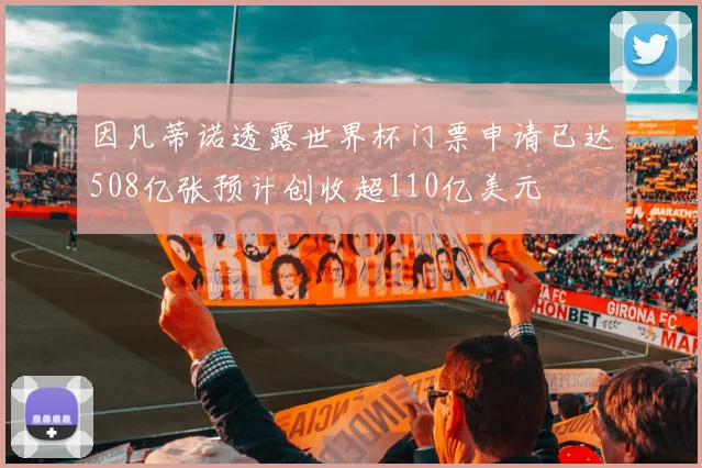 因凡蒂诺透露世界杯门票申请已达508亿张预计创收超110亿美元