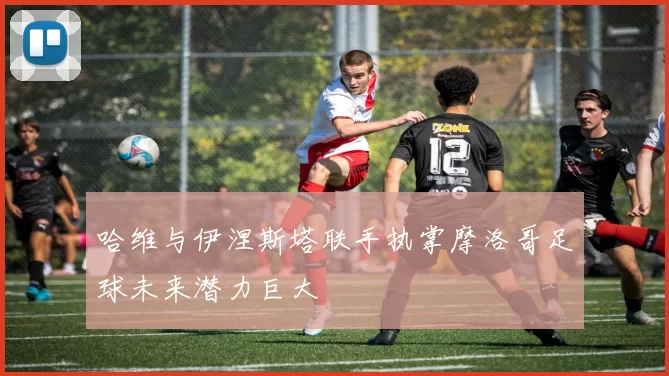 哈维与伊涅斯塔联手执掌摩洛哥足球未来潜力巨大