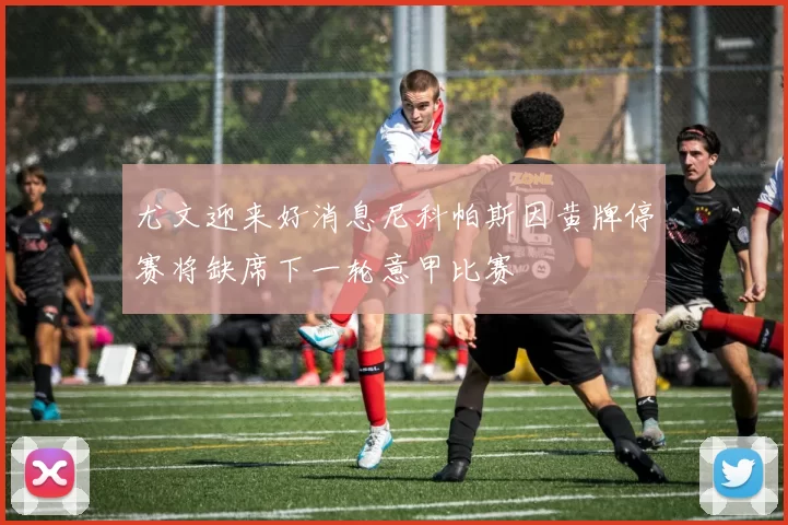 尤文迎来好消息尼科帕斯因黄牌停赛将缺席下一轮意甲比赛
