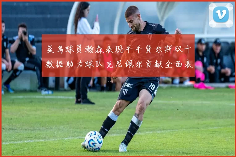 菜鸟球员瀚森表现平平费尔斯双十数据助力球队克尼佩尔贡献全面表现