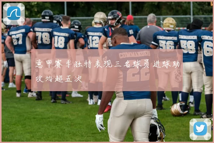 意甲赛季独特表现三名球员进球助攻均超五次