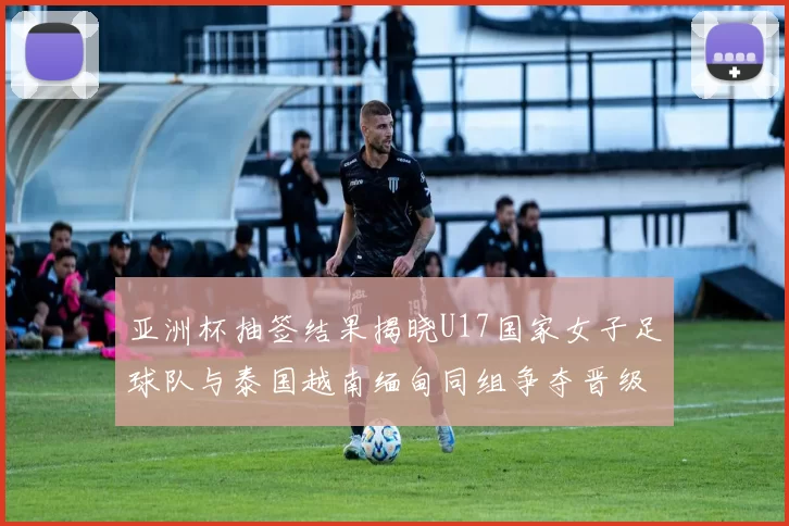 亚洲杯抽签结果揭晓U17国家女子足球队与泰国越南缅甸同组争夺晋级资格