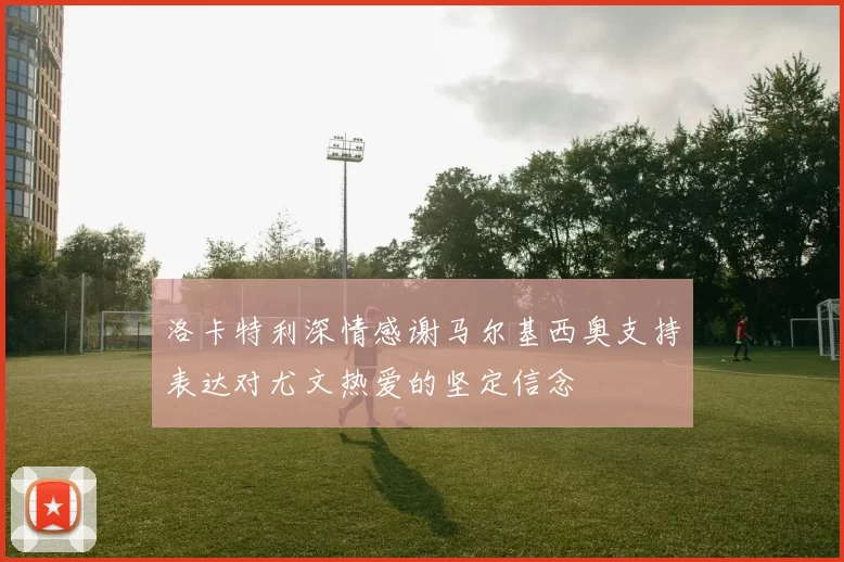 洛卡特利深情感谢马尔基西奥支持表达对尤文热爱的坚定信念