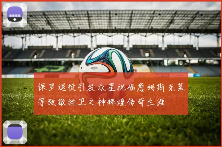 保罗退役引发众星祝福詹姆斯克莱等致敬控卫之神辉煌传奇生涯