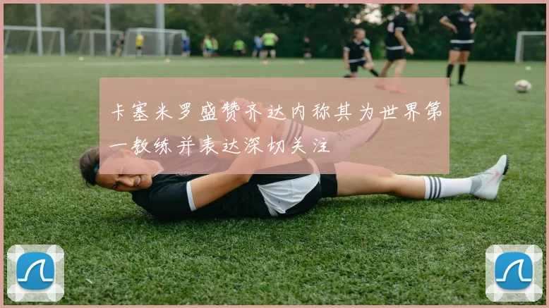 卡塞米罗盛赞齐达内称其为世界第一教练并表达深切关注