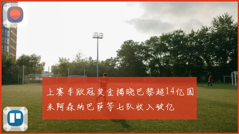 上赛季欧冠奖金揭晓巴黎超14亿国米阿森纳巴萨等七队收入破亿