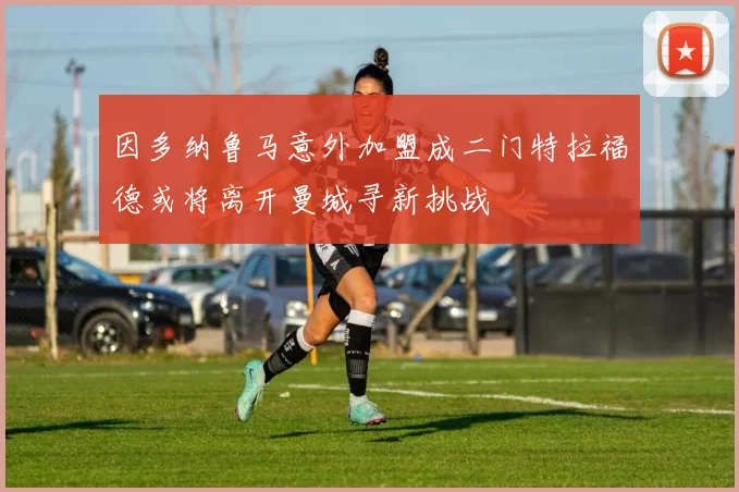 因多纳鲁马意外加盟成二门特拉福德或将离开曼城寻新挑战