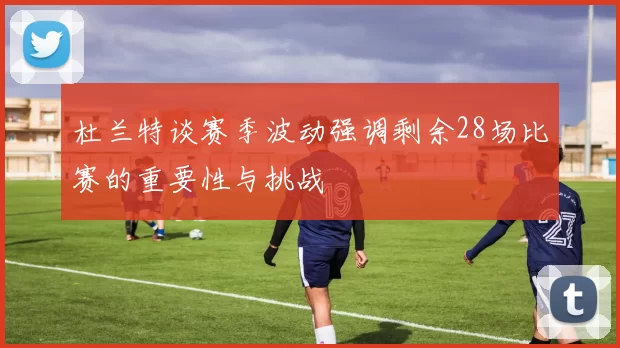 杜兰特谈赛季波动强调剩余28场比赛的重要性与挑战