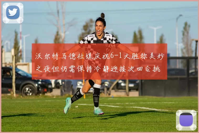 沃尔特马德社媒庆祝6-1大胜称美妙之夜但仍需保持冷静迎接次回合挑战