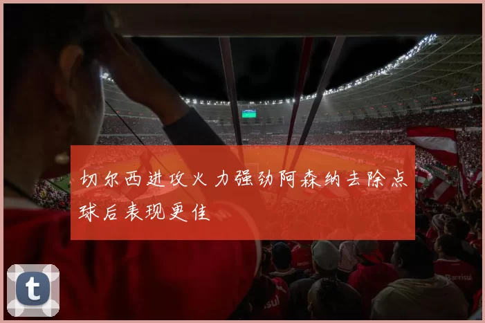 切尔西进攻火力强劲阿森纳去除点球后表现更佳