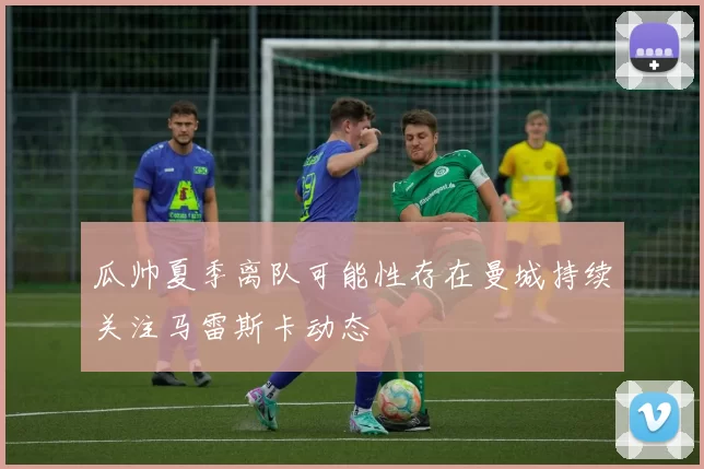 瓜帅夏季离队可能性存在曼城持续关注马雷斯卡动态