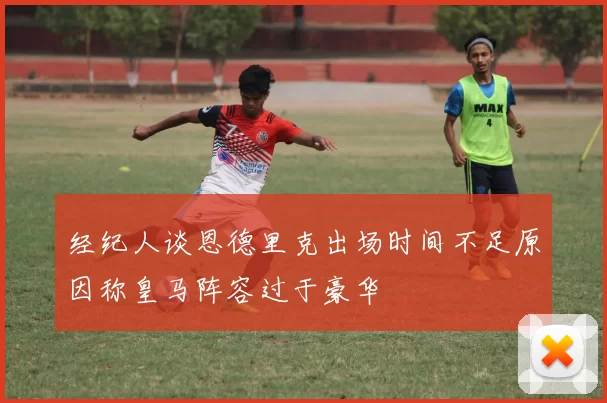 经纪人谈恩德里克出场时间不足原因称皇马阵容过于豪华