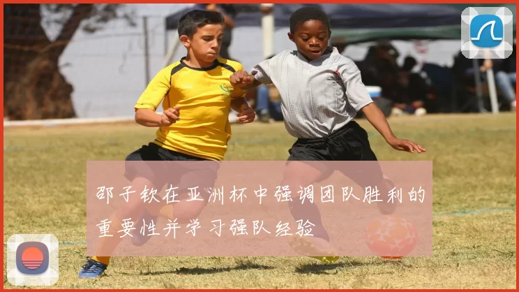 邵子钦在亚洲杯中强调团队胜利的重要性并学习强队经验
