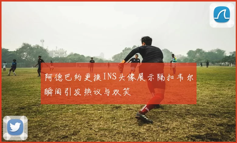 阿德巴约更换INS头像展示隔扣韦尔瞬间引发热议与欢笑