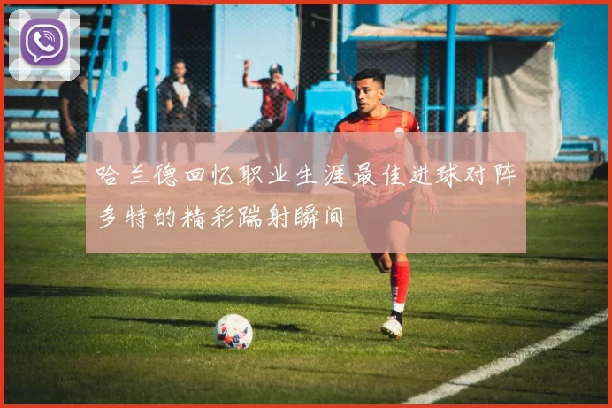 哈兰德回忆职业生涯最佳进球对阵多特的精彩踹射瞬间