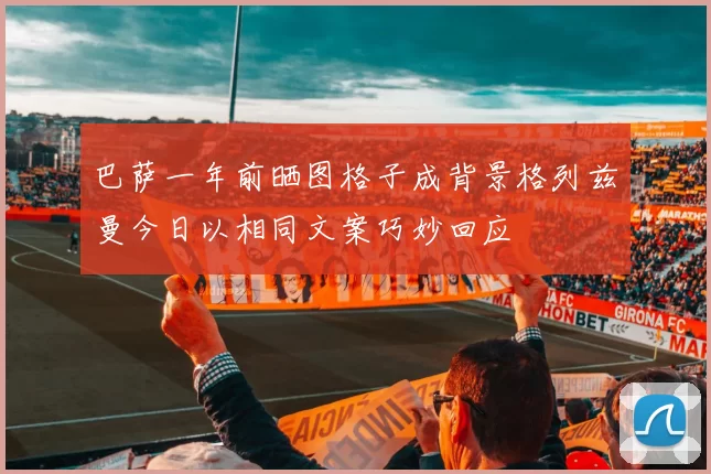 巴萨一年前晒图格子成背景格列兹曼今日以相同文案巧妙回应