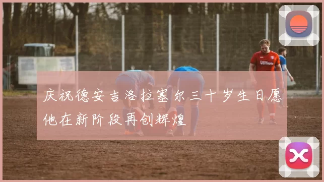 庆祝德安吉洛拉塞尔三十岁生日愿他在新阶段再创辉煌