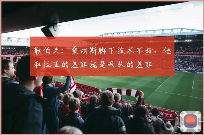 勒伯夫：桑切斯脚下技术不好，他和拉亚的差距就是两队的差距