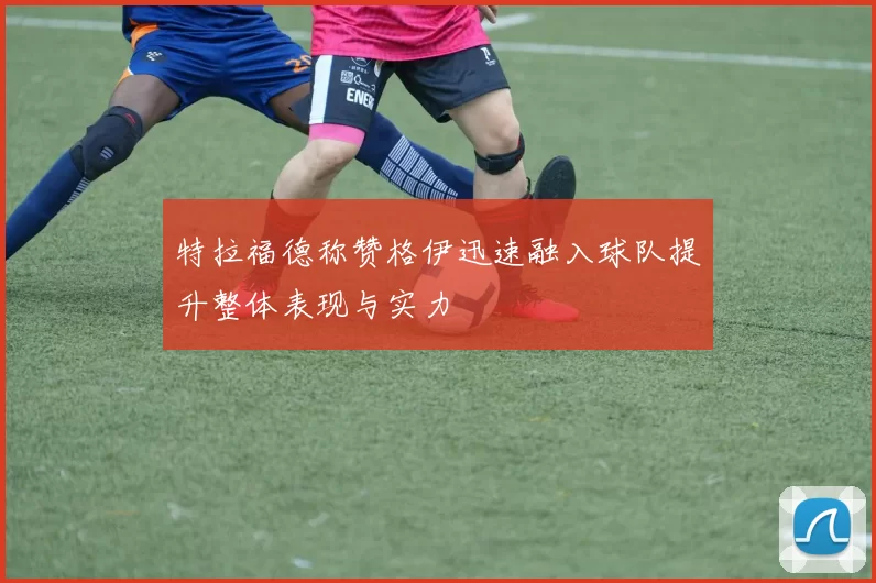 特拉福德称赞格伊迅速融入球队提升整体表现与实力