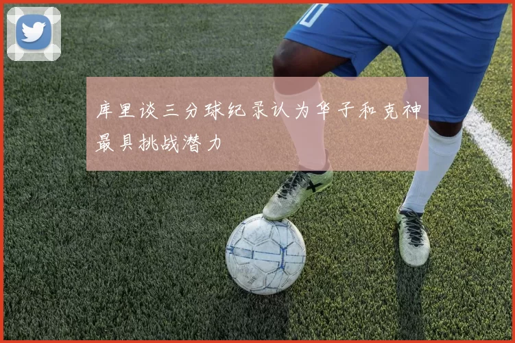 库里谈三分球纪录认为华子和克神最具挑战潜力