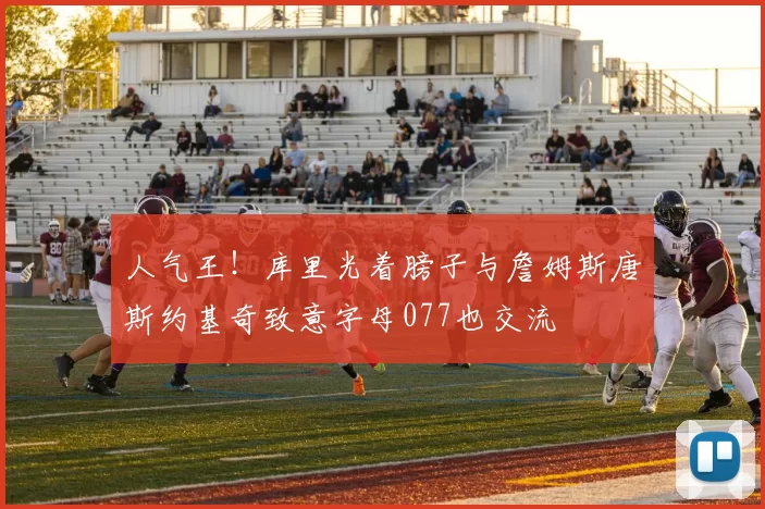 人气王！库里光着膀子与詹姆斯唐斯约基奇致意字母077也交流