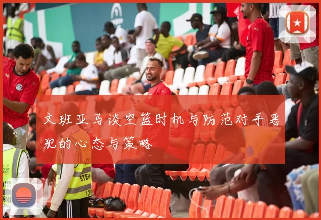 文班亚马谈空篮时机与防范对手恶犯的心态与策略