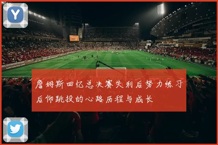 詹姆斯回忆总决赛失利后努力练习后仰跳投的心路历程与成长
