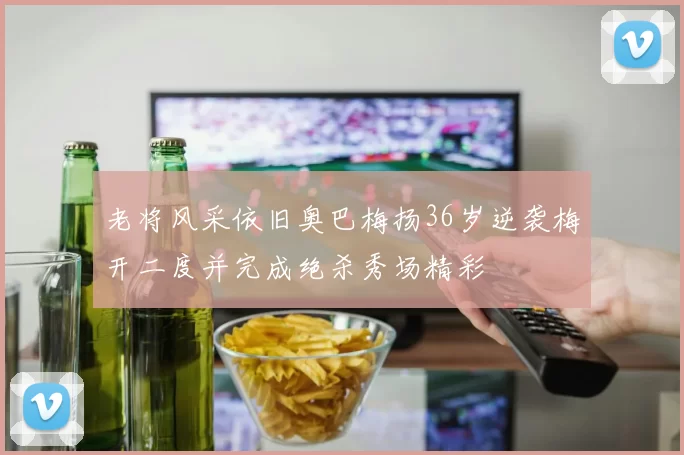 老将风采依旧奥巴梅扬36岁逆袭梅开二度并完成绝杀秀场精彩
