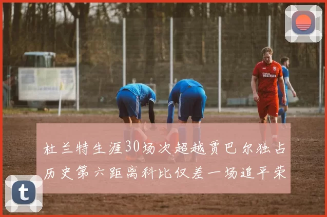 杜兰特生涯30场次超越贾巴尔独占历史第六距离科比仅差一场追平荣耀